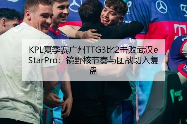 KPL夏季赛广州TTG3比2击败武汉eStarPro：镜野核节奏与团战切入复盘