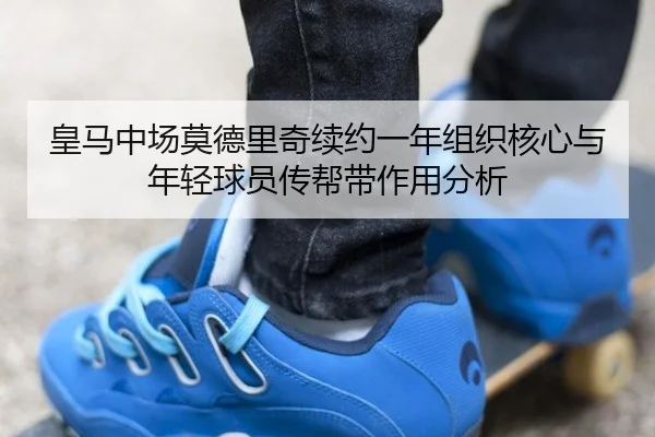 皇马中场莫德里奇续约一年组织核心与年轻球员传帮带作用分析